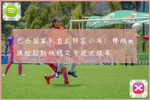 巴西国家队首发阵容公布：锋线轮换检验防线稳定与进攻效率