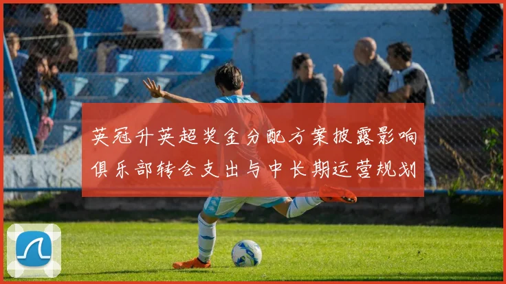英冠升英超奖金分配方案披露影响俱乐部转会支出与中长期运营规划