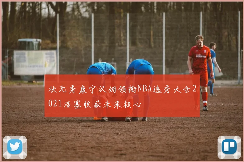 状元秀康宁汉姆领衔NBA选秀大会2021活塞收获未来核心