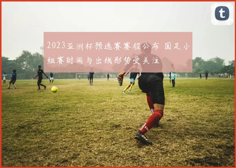 2023亚洲杯预选赛赛程公布 国足小组赛时间与出线形势受关注