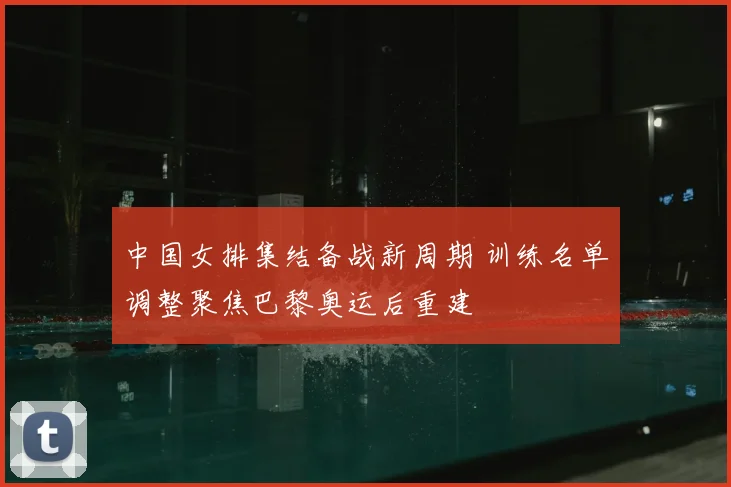 中国女排集结备战新周期 训练名单调整聚焦巴黎奥运后重建