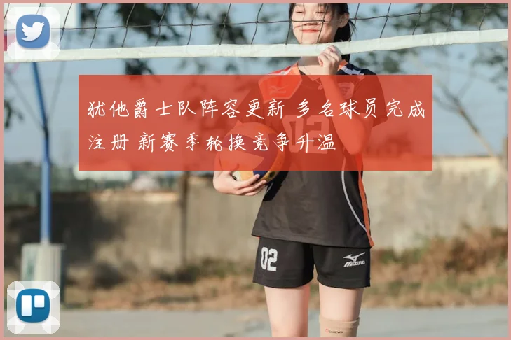 犹他爵士队阵容更新 多名球员完成注册 新赛季轮换竞争升温