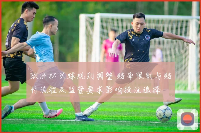 欧洲杯买球规则调整 赔率限制与赔付流程及监管要求影响投注选择