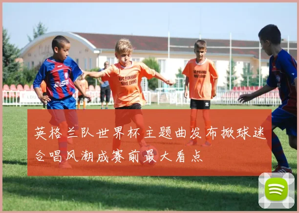 英格兰队世界杯主题曲发布掀球迷合唱风潮成赛前最大看点