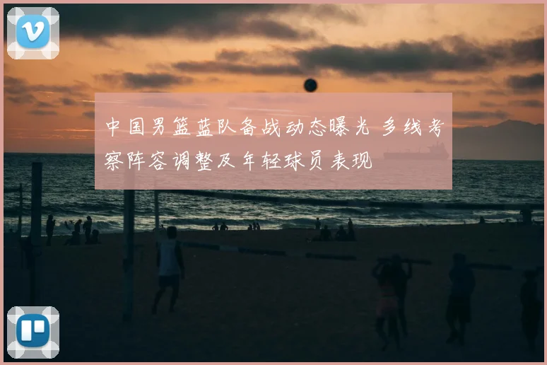 中国男篮蓝队备战动态曝光 多线考察阵容调整及年轻球员表现