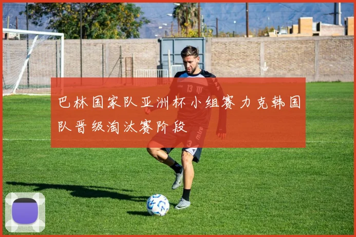 巴林国家队亚洲杯小组赛力克韩国队晋级淘汰赛阶段