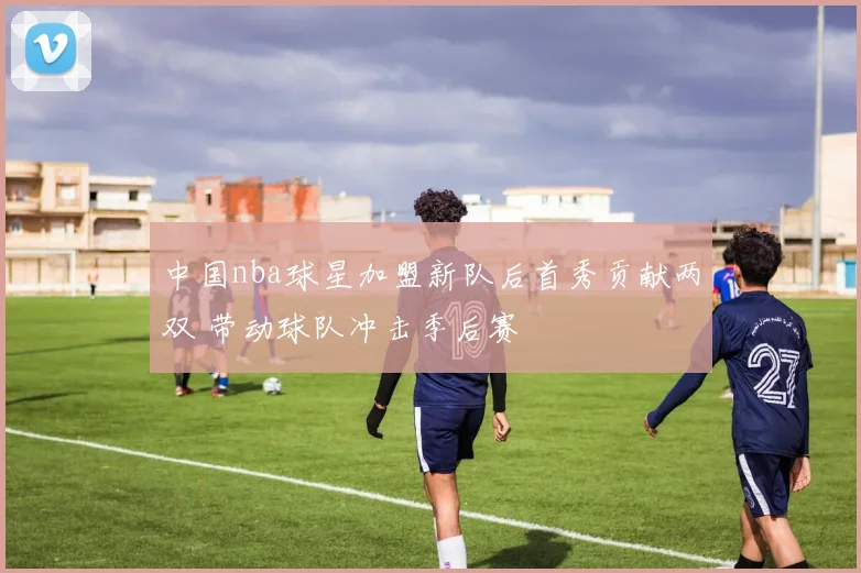 中国nba球星加盟新队后首秀贡献两双 带动球队冲击季后赛