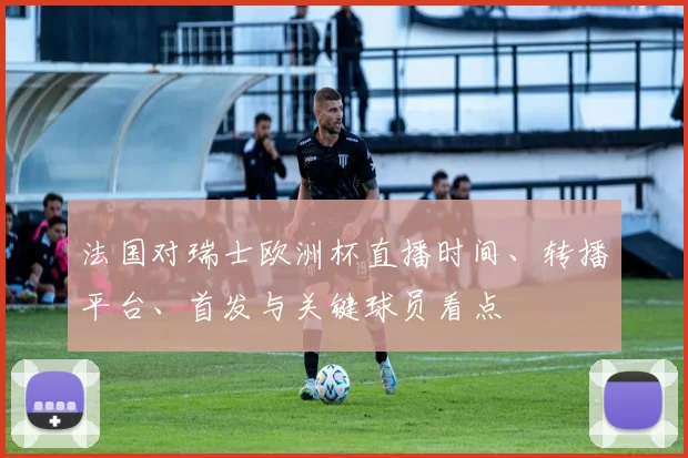法国对瑞士欧洲杯直播时间、转播平台、首发与关键球员看点