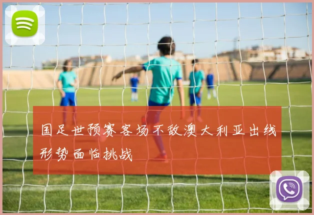 国足世预赛客场不敌澳大利亚出线形势面临挑战