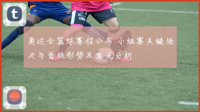 奥运会篮球赛程公布 小组赛关键场次与晋级形势及看点分析