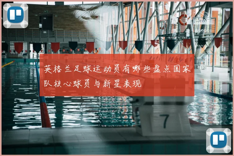 英格兰足球运动员有哪些盘点国家队核心球员与新星表现
