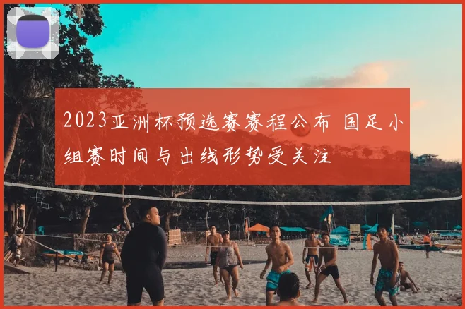 2023亚洲杯预选赛赛程公布 国足小组赛时间与出线形势受关注