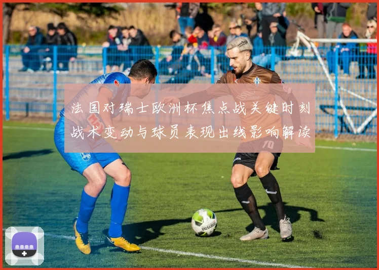 法国对瑞士欧洲杯焦点战关键时刻战术变动与球员表现出线影响解读