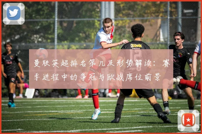 曼联英超排名第几及形势解读:赛季进程中的争冠与欧战席位前景