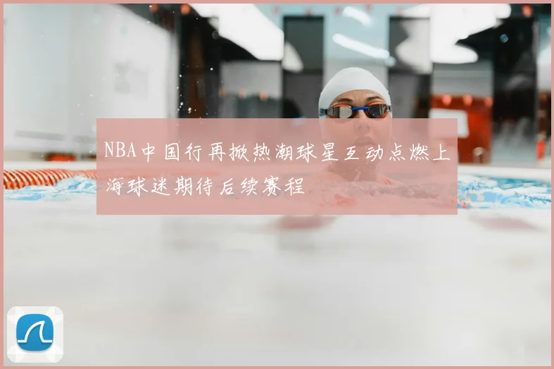 NBA中国行再掀热潮球星互动点燃上海球迷期待后续赛程