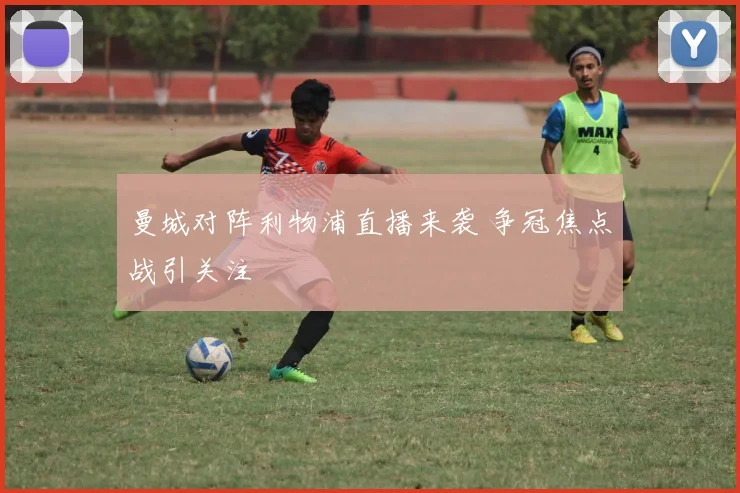 曼城对阵利物浦直播来袭 争冠焦点战引关注