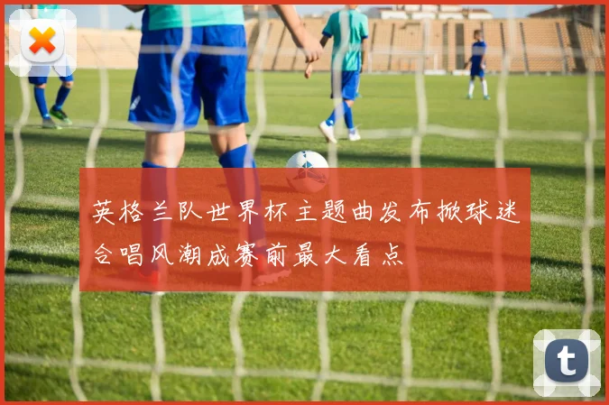 英格兰队世界杯主题曲发布掀球迷合唱风潮成赛前最大看点