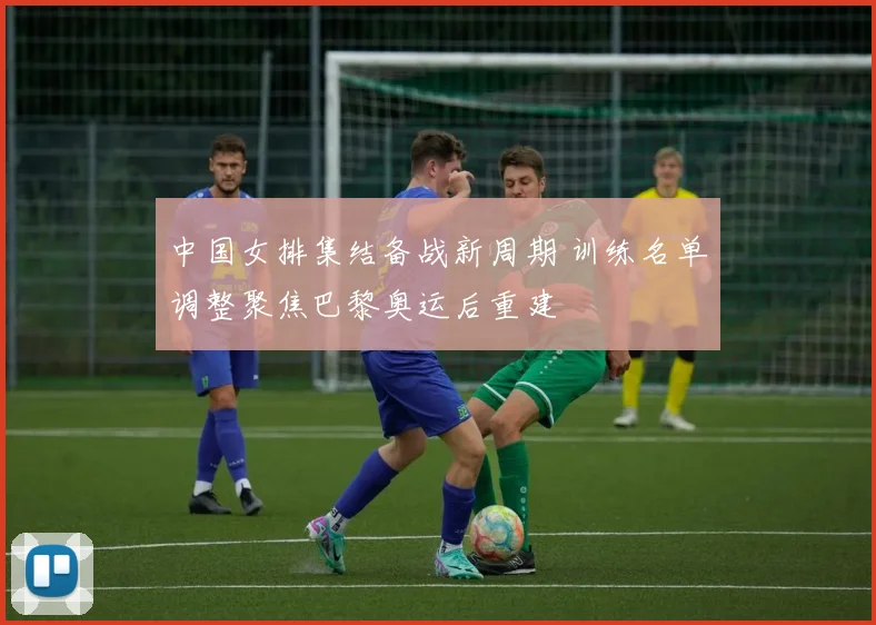 中国女排集结备战新周期 训练名单调整聚焦巴黎奥运后重建