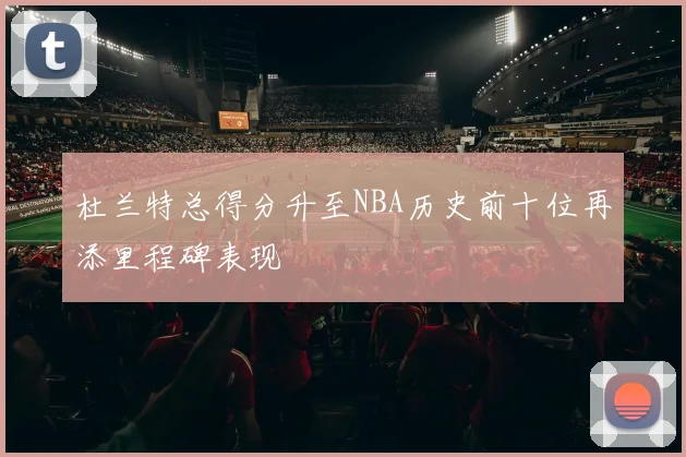杜兰特总得分升至NBA历史前十位再添里程碑表现