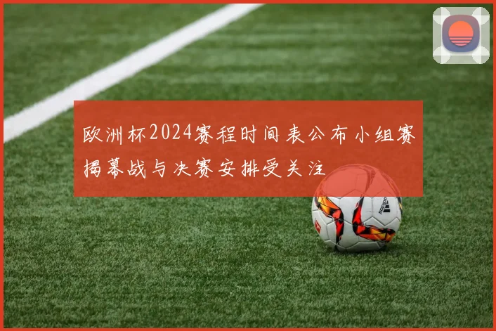 欧洲杯2024赛程时间表公布小组赛揭幕战与决赛安排受关注