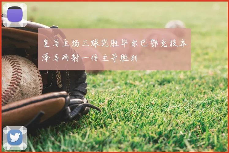 皇马主场三球完胜毕尔巴鄂竞技本泽马两射一传主导胜利