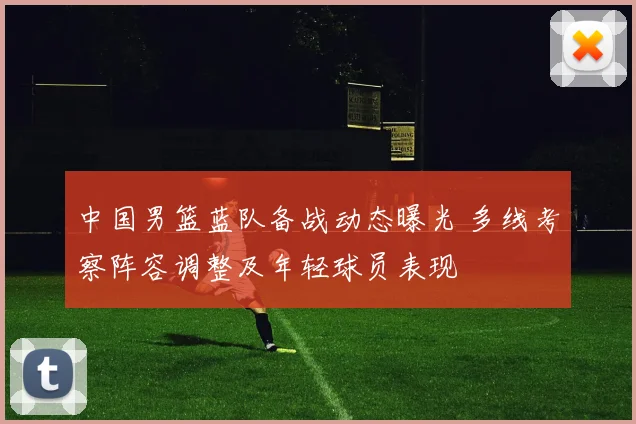 中国男篮蓝队备战动态曝光 多线考察阵容调整及年轻球员表现