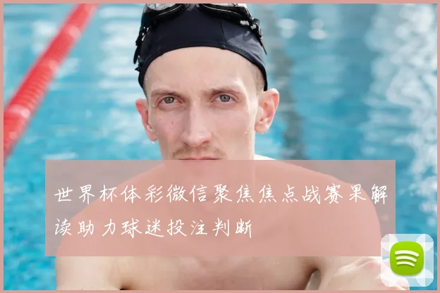 世界杯体彩微信聚焦焦点战赛果解读助力球迷投注判断