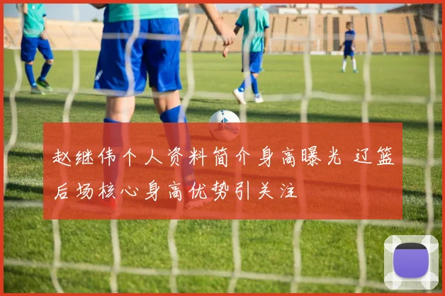 赵继伟个人资料简介身高曝光 辽篮后场核心身高优势引关注