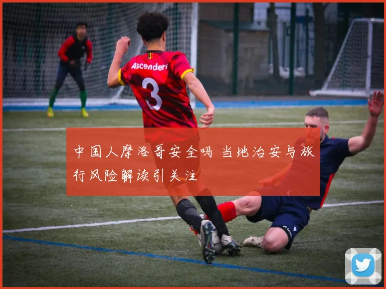 中国人摩洛哥安全吗 当地治安与旅行风险解读引关注