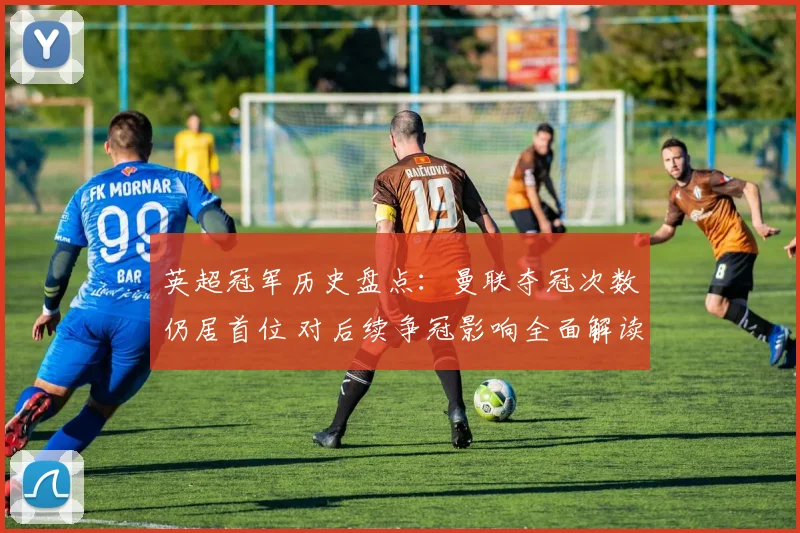 英超冠军历史盘点:曼联夺冠次数仍居首位 对后续争冠影响全面解读