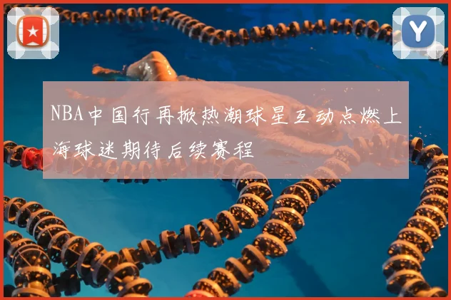 NBA中国行再掀热潮球星互动点燃上海球迷期待后续赛程