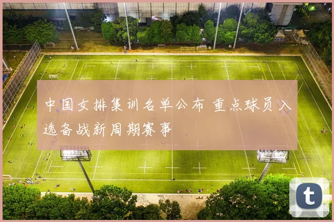 中国女排集训名单公布 重点球员入选备战新周期赛事