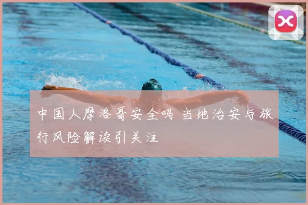 中国人摩洛哥安全吗 当地治安与旅行风险解读引关注