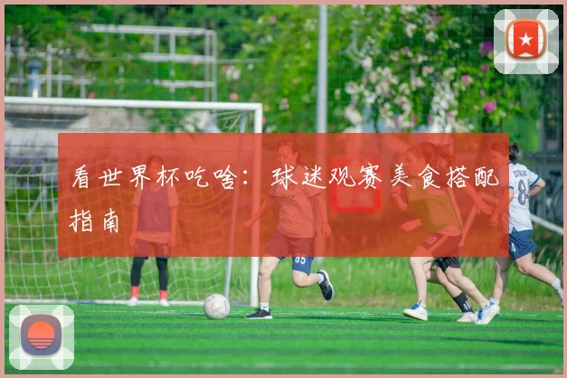看世界杯吃啥:球迷观赛美食搭配指南