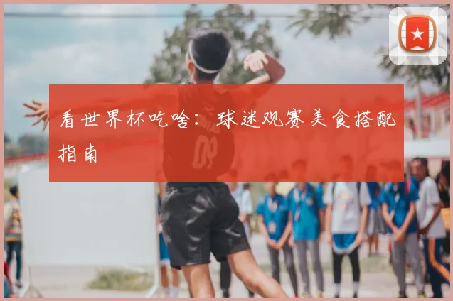 看世界杯吃啥:球迷观赛美食搭配指南