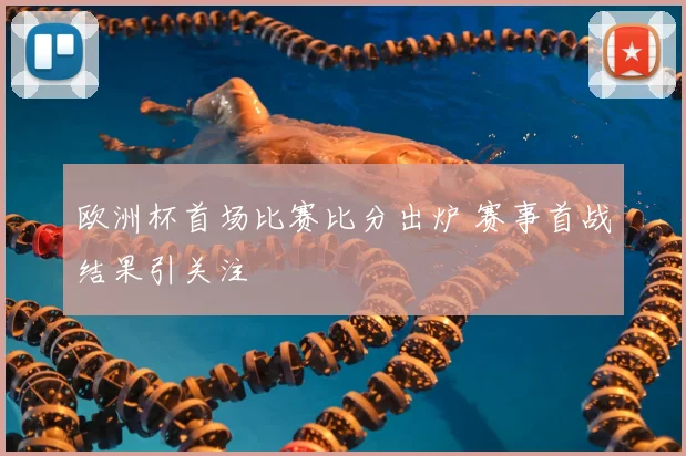 欧洲杯首场比赛比分出炉 赛事首战结果引关注