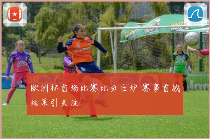 欧洲杯首场比赛比分出炉 赛事首战结果引关注