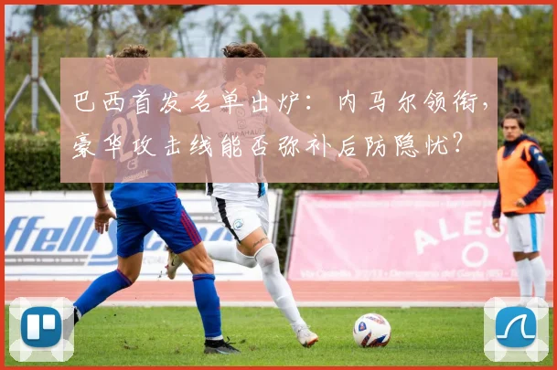 巴西首发名单出炉：内马尔领衔，豪华攻击线能否弥补后防隐忧？